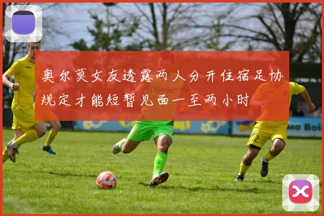 奥尔莫女友透露两人分开住宿足协规定才能短暂见面一至两小时