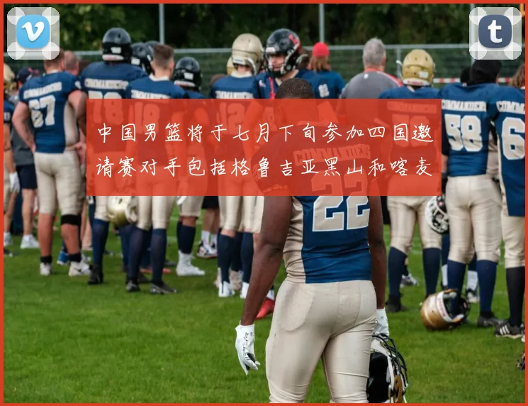 中国男篮将于七月下旬参加四国邀请赛对手包括格鲁吉亚黑山和喀麦隆