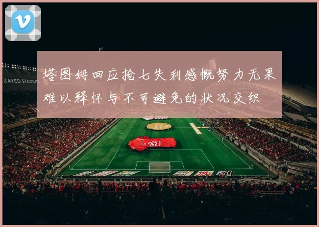 塔图姆回应抢七失利感慨努力无果难以释怀与不可避免的状况交织