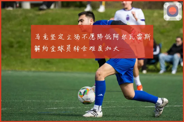 马竞坚定立场不愿降低阿尔瓦雷斯解约金球员转会难度加大
