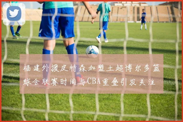 福建外援皮特森加盟土超博尔多篮球会联赛时间与CBA重叠引发关注