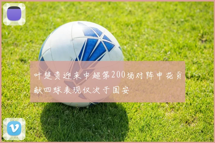 叶楚贵迎来中超第200场对阵申花贡献四球表现仅次于国安