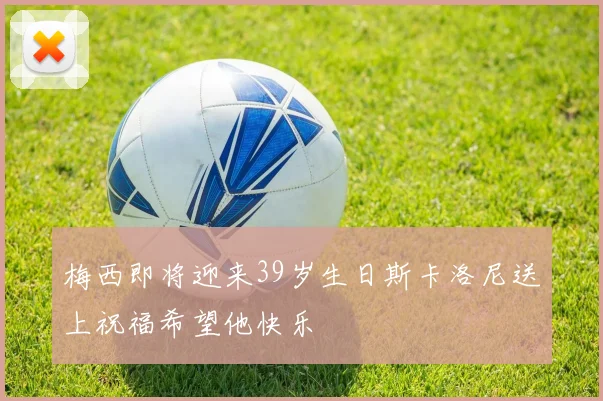 梅西即将迎来39岁生日斯卡洛尼送上祝福希望他快乐