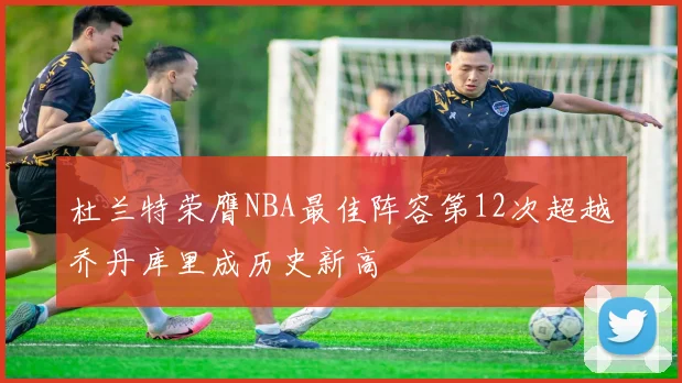 杜兰特荣膺NBA最佳阵容第12次超越乔丹库里成历史新高