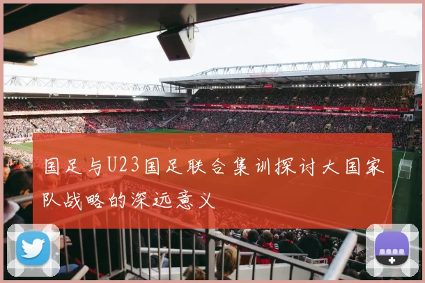国足与U23国足联合集训探讨大国家队战略的深远意义