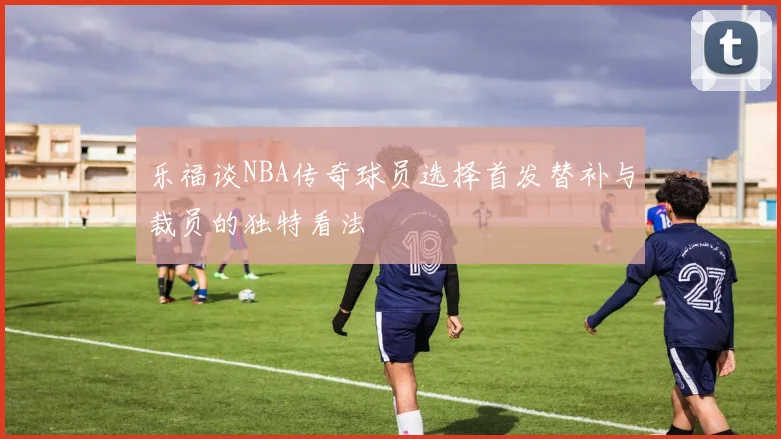 乐福谈NBA传奇球员选择首发替补与裁员的独特看法