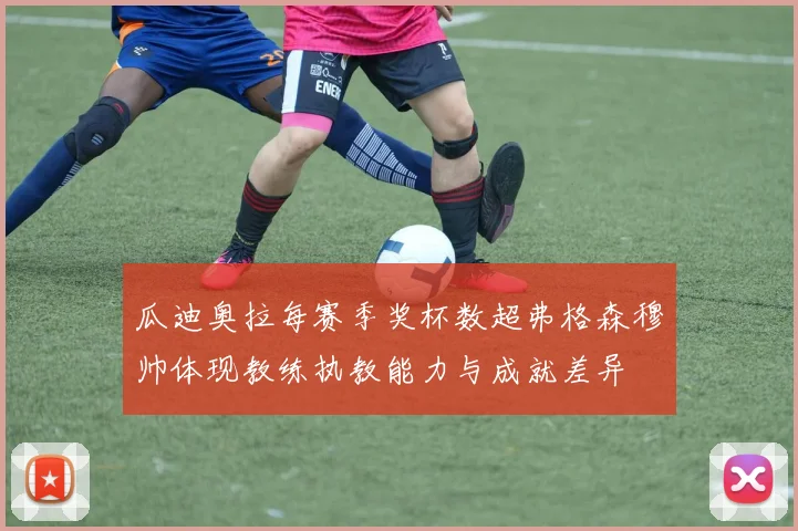 瓜迪奥拉每赛季奖杯数超弗格森穆帅体现教练执教能力与成就差异