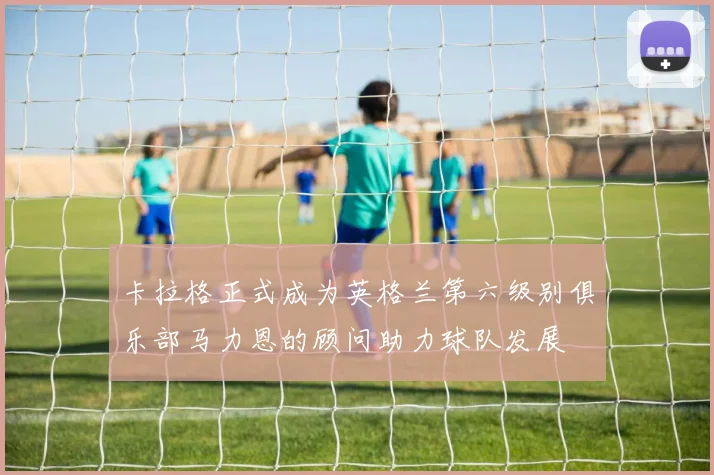 卡拉格正式成为英格兰第六级别俱乐部马力恩的顾问助力球队发展